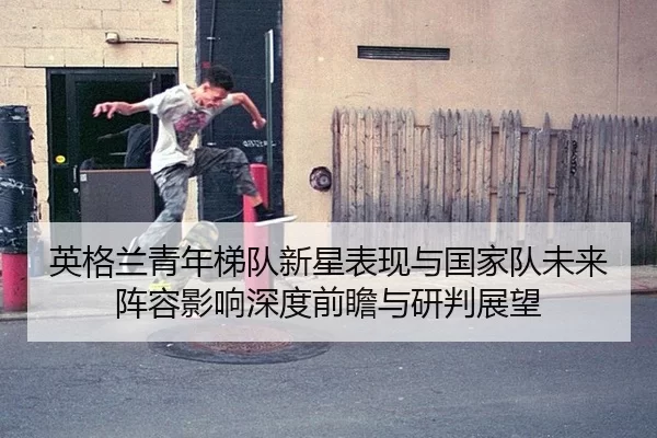 英格兰青年梯队新星表现与国家队未来阵容影响深度前瞻与研判展望