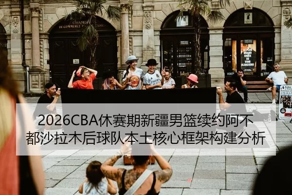 2026CBA休赛期新疆男篮续约阿不都沙拉木后球队本土核心框架构建分析